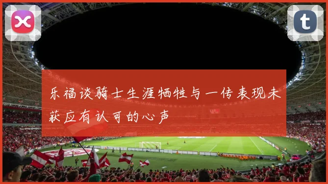 乐福谈骑士生涯牺牲与一传表现未获应有认可的心声