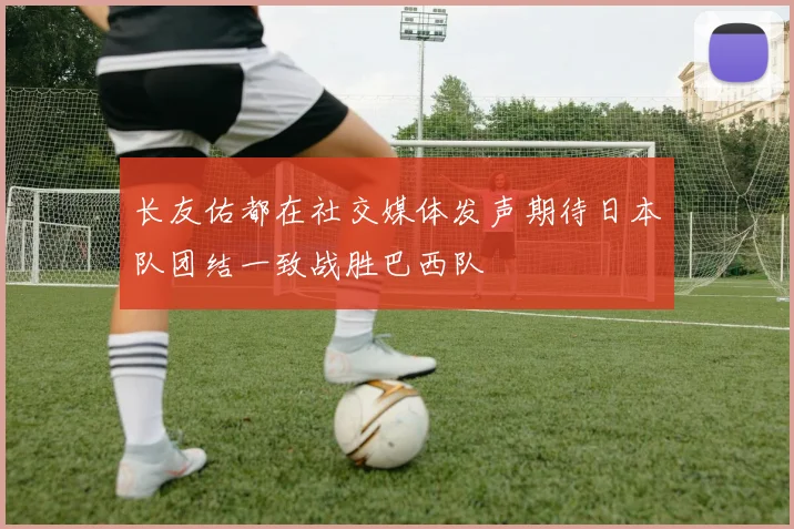 长友佑都在社交媒体发声期待日本队团结一致战胜巴西队