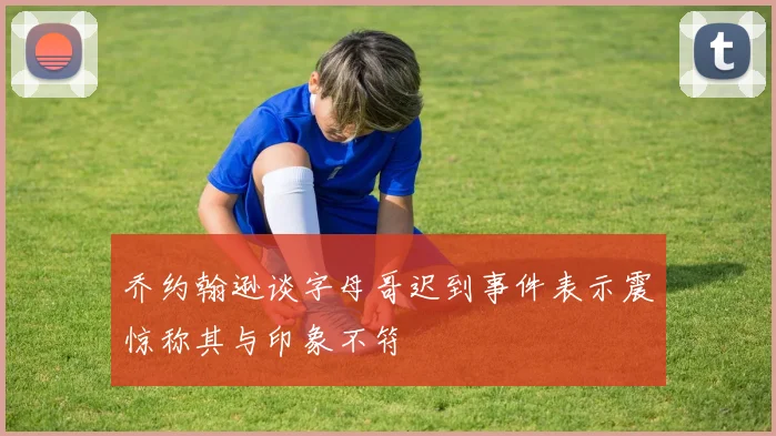 乔约翰逊谈字母哥迟到事件表示震惊称其与印象不符