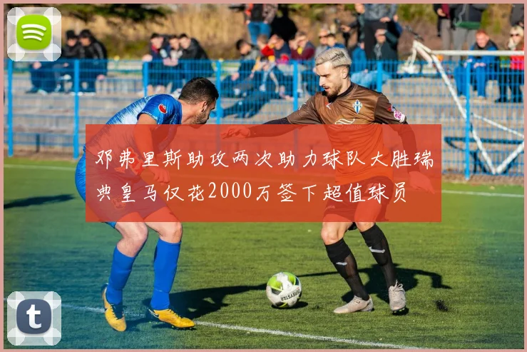 邓弗里斯助攻两次助力球队大胜瑞典皇马仅花2000万签下超值球员