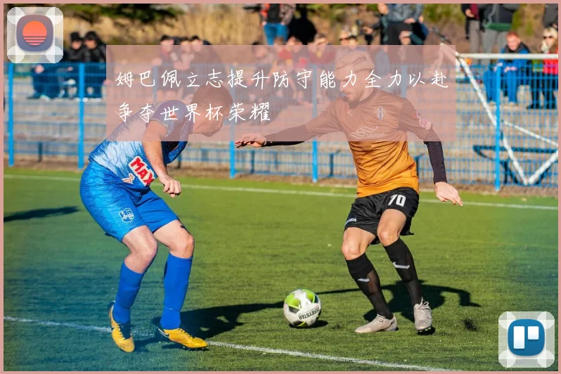 姆巴佩立志提升防守能力全力以赴争夺世界杯荣耀