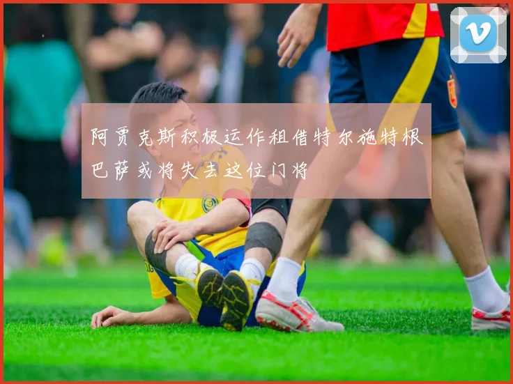 阿贾克斯积极运作租借特尔施特根巴萨或将失去这位门将
