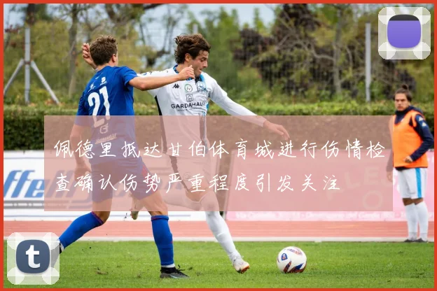 佩德里抵达甘伯体育城进行伤情检查确认伤势严重程度引发关注