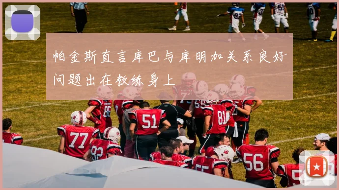 帕金斯直言库巴与库明加关系良好问题出在教练身上