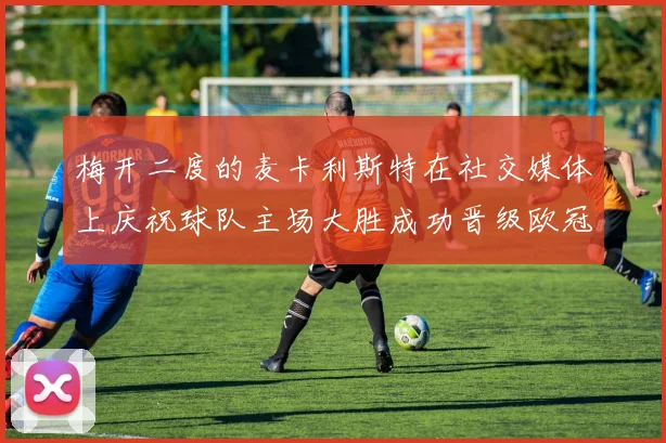 梅开二度的麦卡利斯特在社交媒体上庆祝球队主场大胜成功晋级欧冠16强