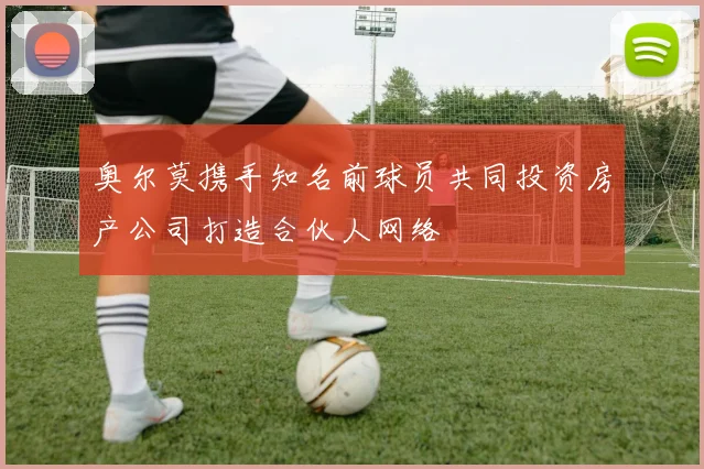 奥尔莫携手知名前球员共同投资房产公司打造合伙人网络