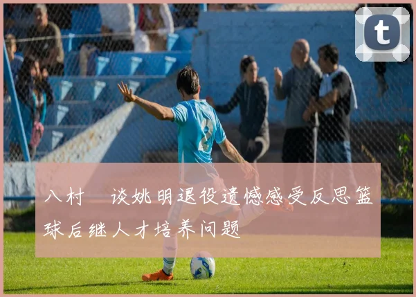 八村塁谈姚明退役遗憾感受反思篮球后继人才培养问题