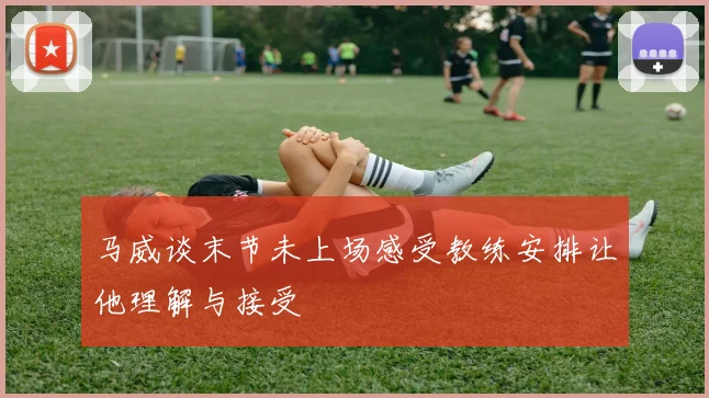 马威谈末节未上场感受教练安排让他理解与接受