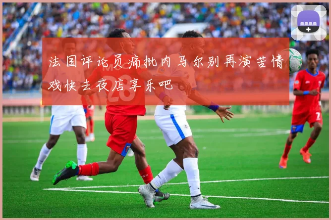 法国评论员痛批内马尔别再演苦情戏快去夜店享乐吧