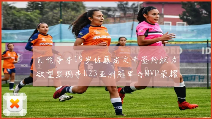 瓦伦争夺19岁佐藤龙之介签约权力欲望显现夺U23亚洲冠军与MVP荣耀