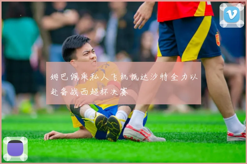 姆巴佩乘私人飞机抵达沙特全力以赴备战西超杯决赛