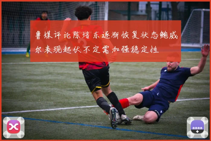 鲁媒评论陈培东逐渐恢复状态鲍威尔表现起伏不定需加强稳定性