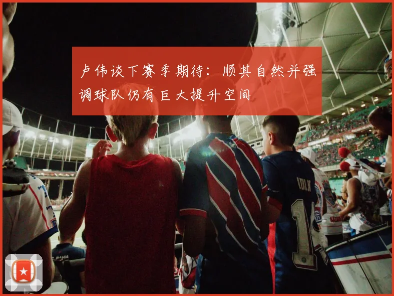 卢伟谈下赛季期待：顺其自然并强调球队仍有巨大提升空间